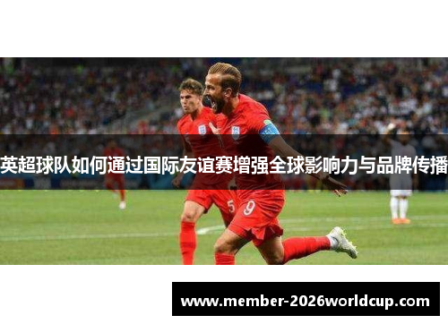 英超球队如何通过国际友谊赛增强全球影响力与品牌传播
