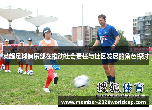 英超足球俱乐部在推动社会责任与社区发展的角色探讨