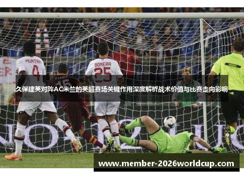 久保建英对阵AC米兰的英超赛场关键作用深度解析战术价值与比赛走向影响