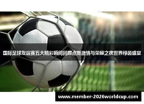 国际足球友谊赛五大精彩瞬间回顾点燃激情与荣耀之夜世界绿茵盛宴