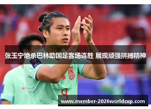 张玉宁绝杀巴林助国足客场连胜 展现顽强拼搏精神