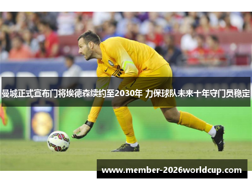 曼城正式宣布门将埃德森续约至2030年 力保球队未来十年守门员稳定