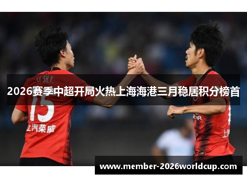 2026赛季中超开局火热上海海港三月稳居积分榜首 2026赛季中超开局火热上海海港三月稳居积分榜首