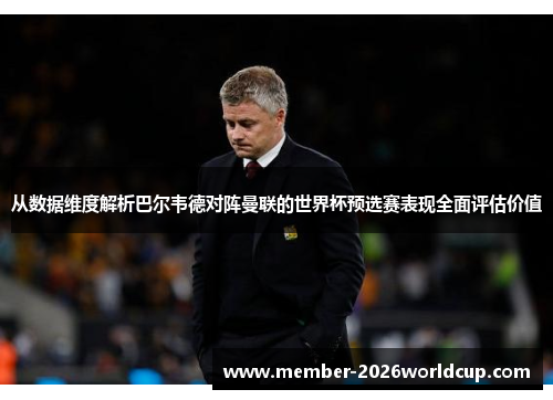 从数据维度解析巴尔韦德对阵曼联的世界杯预选赛表现全面评估价值 从数据维度解析巴尔韦德对阵曼联的世界杯预选赛表现全面评估价值